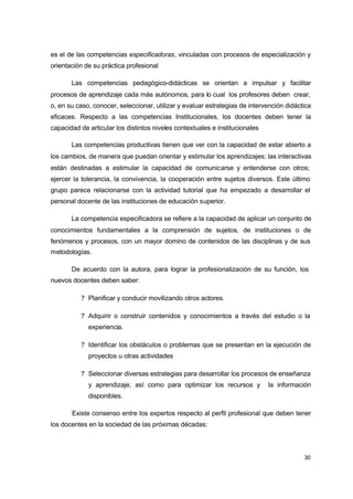 es el de las competencias especificadoras, vinculadas con procesos de especialización y
orientación de su práctica profesional
Las competencias pedagógico-didácticas se orientan a impulsar y facilitar
procesos de aprendizaje cada más autónomos, para lo cual los profesores deben crear,
o, en su caso, conocer, seleccionar, utilizar y evaluar estrategias de intervención didáctica
eficaces. Respecto a las competencias Institucionales, los docentes deben tener la
capacidad de articular los distintos niveles contextuales e institucionales
Las competencias productivas tienen que ver con la capacidad de estar abierto a
los cambios, de manera que puedan orientar y estimular los aprendizajes; las interactivas
están destinadas a estimular la capacidad de comunicarse y entenderse con otros;
ejercer la tolerancia, la convivencia, la cooperación entre sujetos diversos. Este último
grupo parece relacionarse con la actividad tutorial que ha empezado a desarrollar el
personal docente de las instituciones de educación superior.
La competencia especificadora se refiere a la capacidad de aplicar un conjunto de
conocimientos fundamentales a la comprensión de sujetos, de instituciones o de
fenómenos y procesos, con un mayor domino de contenidos de las disciplinas y de sus
metodologías.
De acuerdo con la autora, para lograr la profesionalización de su función, los
nuevos docentes deben saber:
? Planificar y conducir movilizando otros actores.
? Adquirir o construir contenidos y conocimientos a través del estudio o la
experiencia.
? Identificar los obstáculos o problemas que se presentan en la ejecución de
proyectos u otras actividades
? Seleccionar diversas estrategias para desarrollar los procesos de enseñanza
y aprendizaje, así como para optimizar los recursos y

la información

disponibles.
Existe consenso entre los expertos respecto al perfil profesional que deben tener
los docentes en la sociedad de las próximas décadas:

30

 