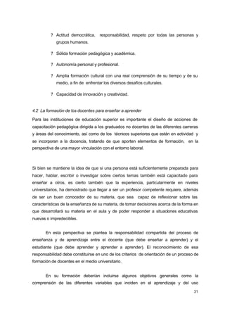 ? Actitud democrática,

responsabilidad, respeto por todas las personas y

grupos humanos.
? Sólida formación pedagógica y académica.
? Autonomía personal y profesional.
? Amplia formación cultural con una real comprensión de su tiempo y de su
medio, a fin de enfrentar los diversos desafíos culturales.
? Capacidad de innovación y creatividad.

4.2 La formación de los docentes para enseñar a aprender
Para las instituciones de educación superior es importante el diseño de acciones de
capacitación pedagógica dirigida a los graduados no docentes de las diferentes carreras
y áreas del conocimiento, así como de los técnicos superiores que están en actividad y
se incorporan a la docencia, tratando de que aporten elementos de formación, en la
perspectiva de una mayor vinculación con el entorno laboral.

Si bien se mantiene la idea de que si una persona está suficientemente preparada para
hacer, hablar, escribir o investigar sobre ciertos temas también está capacitado para
enseñar a otros, es cierto también que la experiencia, particularmente en niveles
universitarios, ha demostrado que llegar a ser un profesor competente requiere, además
de ser un buen conocedor de su materia, que sea

capaz de reflexionar sobre las

características de la enseñanza de su materia, de tomar decisiones acerca de la forma en
que desarrollará su materia en el aula y de poder responder a situaciones educativas
nuevas o impredecibles.
En esta perspectiva se plantea la responsabilidad compartida del proceso de
enseñanza y de aprendizaje entre el docente (que debe enseñar a aprender) y el
estudiante (que debe aprender y aprender a aprender). El reconocimiento de esa
responsabilidad debe constituirse en uno de los criterios de orientación de un proceso de
formación de docentes en el medio universitario.
En su formación deberían incluirse algunos objetivos generales como la
comprensión de las diferentes variables que inciden en el aprendizaje y del uso
31

 
