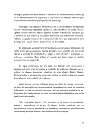 estratégico que se puede hacer de ellos; la relación de los procedimientos de aprendizaje
con las diferentes habilidades cognitivas y la valoración de su utilización adecuada para
favorecer la reflexión sobre el propio proceso de aprendizaje.
Para lograr este proceso de transformación de la actividad docente es importante
conocer y valorar las percepciones y puntos de vista del profesor en cuanto a lo que
significa enseñar y aprender. Algunos docentes muestran la tendencia a considerar que
el contenido de sus materias y sus propios estudiantes son relativamente elementos
estáticos, con pocas variaciones en su comportamiento, por lo que el profesor no tiene
que hacer sino ajustes mínimos a sus patrones de desempeño.
En otros casos, particularmente en la actualidad, como resultado de la difusión de
ciertas teorías psicopedagógicas, algunos profesores han adquirido una concepción
ingenua y simplista del constructivismo, según la cual actividad y aprendizaje son
fenómenos semejantes. Cabe señalar al respecto que hacer cosas no significa
necesariamente que se aprenda.
Se sigue manteniendo, por otra parte, una distinción entre comprensión y
aplicación así como entre aprendizaje y resolución de problemas, distinción que se
sustenta en algunas taxonomías educativas de gran difusión (Bloom, Gagné).
Contrariamente a lo que se piensa, comprender o aplicar un método no se puede separar
de su utilización en la resolución de problemas.
Adicionalmente, muchos profesores tienen una visión del curriculo como una
estructura fija, inamovible, que debe cumplirse de manera literal para lograr los propósitos
de formación, en lugar de entenderlo como una matriz de elementos susceptible de ser
desarrollada de diversas maneras, con base en requerimientos del estudiante o de ciertas
condiciones institucionales.
Tal y como señala Marcelo (1993) el profesor se ha formado en una disciplina
acotada y eventualmente en el uso de algunas fórmulas didácticas, pero no
necesariamente en el uso relevante de una metodología de enseñanza que favorezca la
transferencia y aplicación reflexivas de procedimientos de aprendizaje.

32

 