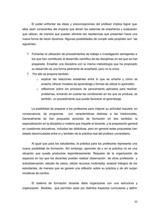 El poder enfrentar las ideas y preconcepciones del profesor implica lograr que
ellos sean conscientes del impacto que tienen los sistemas de enseñanza y evaluación
que utilizan, de manera que puedan eliminar las resistencias que presentan hacia una
nueva forma de hacer docencia. Algunas posibilidades de cumplir este propósito son las
siguientes:
?

Fomentar la utilización de procedimientos de trabajo e investigación semejantes a
los que han contribuido al desarrollo científico de las disciplinas en las que se han
preparado. Enseñar una disciplina con la misma metodología que ha propiciado
su desarrollo es una forma pertinente de enseñarla, pero no la única.

?

Por ello se propone también :
o

explicar las relaciones existentes entre lo que se enseña y cómo se
enseña; ofrecer modelos de aprendizaje y formas de utilizar lo aprendido.

o

reflexionar sobre los procesos de pensamiento aplicados para resolver
problemas, tomando en cuenta las condiciones en los que se produce, es
también un procedimiento que puede favorecer el aprendizaje.

La posibilidad de preparar a los profesores para mejorar su actividad requiere, en
consecuencia, de programas

con características distintas a las tradicionales.

Generalmente se han propuesto acciones de formación en dos sentidos: la
especialización en la disciplina o materia que imparte el docente, y la preparación general
en cuestiones educativas, incluidas las didácticas, pero en general estas propuestas han
estado desvinculadas entre sí y también de la práctica real del profesor universitario.
Al igual que para los estudiantes, la práctica para los profesores representa una
nueva posibilidad de formación. Sin embargo, aprender de y en la práctica no es una
situación que pueda producirse espontáneamente. Requiere de la organización de
espacios en los que los docentes puedan realizar observación de otros profesores y
autoobservación, estudio de casos, utilizar recursos multimedia, analizar trabajos de los
estudiantes, de manera que se genere una reflexión sobre su práctica y de ahí surjan
iniciativas de cambio.
El sistema de formación docente debe organizarse con una estructura y
organización flexibles, que permitan optar por distintos trayectos curriculares y definir

33

 