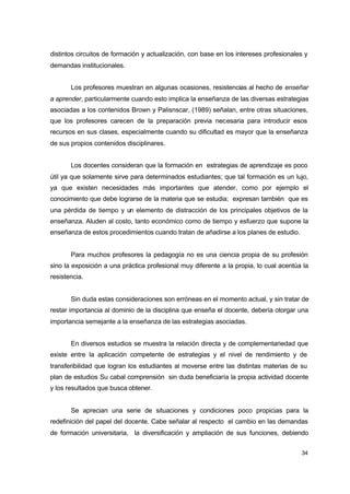 distintos circuitos de formación y actualización, con base en los intereses profesionales y
demandas institucionales.
Los profesores muestran en algunas ocasiones, resistencias al hecho de enseñar
a aprender, particularmente cuando esto implica la enseñanza de las diversas estrategias
asociadas a los contenidos Brown y Palisnscar, (1989) señalan, entre otras situaciones,
que los profesores carecen de la preparación previa necesaria para introducir esos
recursos en sus clases, especialmente cuando su dificultad es mayor que la enseñanza
de sus propios contenidos disciplinares.
Los docentes consideran que la formación en estrategias de aprendizaje es poco
útil ya que solamente sirve para determinados estudiantes; que tal formación es un lujo,
ya que existen necesidades más importantes que atender, como por ejemplo el
conocimiento que debe lograrse de la materia que se estudia; expresan también que es
una pérdida de tiempo y un elemento de distracción de los principales objetivos de la
enseñanza. Aluden al costo, tanto económico como de tiempo y esfuerzo que supone la
enseñanza de estos procedimientos cuando tratan de añadirse a los planes de estudio.
Para muchos profesores la pedagogía no es una ciencia propia de su profesión
sino la exposición a una práctica profesional muy diferente a la propia, lo cual acentúa la
resistencia.
Sin duda estas consideraciones son erróneas en el momento actual, y sin tratar de
restar importancia al dominio de la disciplina que enseña el docente, debería otorgar una
importancia semejante a la enseñanza de las estrategias asociadas.
En diversos estudios se muestra la relación directa y de complementariedad que
existe entre la aplicación competente de estrategias y el nivel de rendimiento y de
transferibilidad que logran los estudiantes al moverse entre las distintas materias de su
plan de estudios Su cabal comprensión sin duda beneficiaría la propia actividad docente
y los resultados que busca obtener.
Se aprecian una serie de situaciones y condiciones poco propicias para la
redefinición del papel del docente. Cabe señalar al respecto el cambio en las demandas
de formación universitaria, la diversificación y ampliación de sus funciones, debiendo
34

 