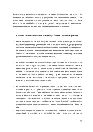 hacerse cargo de un importante volumen de trabajo administrativo y de apoyo,

la

necesidad de desarrollar curricula y programas con características distintas a los
tradicionales , situaciones que han generado, en ciertos casos, una disminución de la
eficacia de las habilidades docentes y, en general , han provocado un fenómeno de
desprofesionalización , es decir, una pérdida del sentido de su actividad.

A manera de conclusión: cómo se enseña y cómo se “ aprende a aprender”.
?

Desde la perspectiva de los enfoques centrados en el aprendizaje, el proceso
educativo tiene como eje y destinatario final al estudiante individual, ya que pretende
impulsar el desarrollo adecuado de las capacidades de aprendizaje de cada persona,
de manera que pueda comprender el mundo, reflexionar de forma critica sobre los
diversos acontecimientos, actuar de manera eficaz ante los problemas y de manera
personalmente satisfactoria y socialmente solidaria.

?

El proceso tradicional de enseñanza-aprendizaje, centrado en la transmisión de
información y en la figura del profesor como fuente casi única del saber, tiende a
modificarse para dar paso a nuevos énfasis y orientaciones. La información, sus
fuentes

y los medios para difundirlo se han diversificado de tal manera, como

consecuencia del avance científico tecnológico y el desarrollo de las nuevas
tecnologías de la comunicación y la información, que puede

hablarse de la

emergencia de un nuevo paradigma educativo.
?

En las últimas décadas han surgido propuestas que bajo denominaciones como
aprender a aprender o aprender a pensar, expresan nuevas intenciones de las
instituciones educativas. Tales propósitos requieren ineludiblemente enseñar a
pensar y enseñar a aprender, lo cual supone un cambio en las funciones que ha
desempeñado tradicionalmente el docente. Se trata de preparar a los estudiantes
para que aprendan mejor los contenidos de los planes de estudio y así como los
procedimientos para continuar aprendiendo en una institución educativa y fuera de
ella.

?

El propósito de aprender a aprender debe realizarse a través de aprender a pensar,
desarrollando la cognición y la afectividad del sujeto, potenciando el uso de

35

 