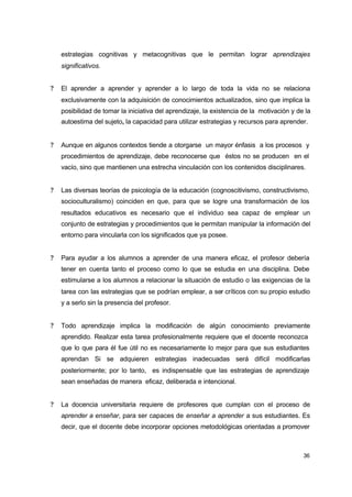 estrategias cognitivas y metacognitivas que le permitan lograr aprendizajes
significativos.
?

El aprender a aprender y aprender a lo largo de toda la vida no se relaciona
exclusivamente con la adquisición de conocimientos actualizados, sino que implica la
posibilidad de tomar la iniciativa del aprendizaje, la existencia de la motivación y de la
autoestima del sujeto, la capacidad para utilizar estrategias y recursos para aprender.

?

Aunque en algunos contextos tiende a otorgarse un mayor énfasis a los procesos y
procedimientos de aprendizaje, debe reconocerse que éstos no se producen en el
vacío, sino que mantienen una estrecha vinculación con los contenidos disciplinares.

?

Las diversas teorías de psicología de la educación (cognoscitivismo, constructivismo,
socioculturalismo) coinciden en que, para que se logre una transformación de los
resultados educativos es necesario que el individuo sea capaz de emplear un
conjunto de estrategias y procedimientos que le permitan manipular la información del
entorno para vincularla con los significados que ya posee.

?

Para ayudar a los alumnos a aprender de una manera eficaz, el profesor debería
tener en cuenta tanto el proceso como lo que se estudia en una disciplina. Debe
estimularse a los alumnos a relacionar la situación de estudio o las exigencias de la
tarea con las estrategias que se podrían emplear, a ser críticos con su propio estudio
y a serlo sin la presencia del profesor.

?

Todo aprendizaje implica la modificación de algún conocimiento previamente
aprendido. Realizar esta tarea profesionalmente requiere que el docente reconozca
que lo que para él fue útil no es necesariamente lo mejor para que sus estudiantes
aprendan Si se adquieren estrategias inadecuadas será difícil modificarlas
posteriormente; por lo tanto, es indispensable que las estrategias de aprendizaje
sean enseñadas de manera eficaz, deliberada e intencional.

?

La docencia universitaria requiere de profesores que cumplan con el proceso de
aprender a enseñar, para ser capaces de enseñar a aprender a sus estudiantes. Es
decir, que el docente debe incorporar opciones metodológicas orientadas a promover

36

 