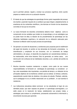 que le permitan planear, regular y evaluar sus procesos cognitivos, tanto cuando
prepara su materia como en su actuación docente.
?

El interés de que las estrategias de aprendizaje formen parte inseparable del proceso
de enseñar y aprender requiere de un profesor que sepa integrar, adaptativamente, la
enseñanza de los contenidos científicos y las técnicas en función de las situaciones
concretas en las que se encuentra.

?

La nueva formación de docentes universitarios debería incluir objetivos como la
comprensión de las variables que inciden en el aprendizaje y el uso estratégico que
se puede hacer de ellas; la relación de los procedimientos de aprendizaje con las
diferentes habilidades cognitivas y la valoración de su utilización adecuada para
favorecer la reflexión sobre el propio proceso de aprendizaje.

?

Se aprecian una serie de situaciones y condiciones poco propicias para la redefinición
del papel del docente: el cambio en las demandas de formación universitaria, la
diversificación y ampliación de sus funciones, con un incremento de trabajo
administrativo y de apoyo, el desarrollo de programas con características distintas a
los tradicionales, entre otros factores. Esto ha generado, en ciertos casos,

una

disminución de la eficacia de las habilidades docentes y una pérdida del sentido de
su actividad
?

Muchos docentes muestran resistencia a aceptar, como parte de sus nuevas
responsabilidades, la formación en estrategias de aprendizaje. La consideran un
lujo, ante necesidades más importantes, una pérdida de tiempo y un distractor de los
principales objetivos de la enseñanza; señalan que es costosa en tiempo y esfuerzo,
especialmente cuando trata de añadirse a los planes de estudio. Plantean, además,
que la pedagogía no es un ámbito relacionado con su profesión , lo cual acentúa la
resistencia.

?

Las instituciones educativas deben promover en los estudiantes el logro de una
identidad propia, que sean capaces de generar un aprendizaje autorregulado y un
estilo propio en la resolución de tareas, estableciendo sus propias metas, y
estrategias para evaluar su cumplimiento, procesando activamente la información y
encontrando recursos para aprender.
38

 