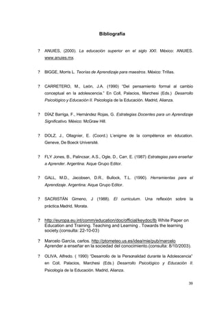 Bibliografía
?

ANUIES, (2000). La educación superior en el siglo XXI. México: ANUIES.
www.anuies.mx.

?

BIGGE, Morris L. Teorías de Aprendizaje para maestros. México: Trillas.

?

CARRETERO, M., León, J.A. (1990) “Del pensamiento formal al cambio
conceptual en la adolescencia.” En Coll, Palacios, Marchesi (Eds.) Desarrollo
Psicológico y Educación II. Psicología de la Educación. Madrid, Alianza.

?

DÍAZ Barriga, F., Hernández Rojas, G. Estrategias Docentes para un Aprendizaje
Significativo. México: McGraw Hill.

?

DOLZ, J., Ollagnier, E. (Coord.) L’enigme de la compétence en éducation.
Geneve, De Boeck Université.

?

FLY Jones, B., Palincsar, A.S., Ogle, D., Carr, E. (1987) Estrategias para enseñar
a Aprender. Argentina: Aique Grupo Editor.

?

GALL, M.D., Jacobsen, D.R., Bullock, T.L. (1990). Herramientas para el
Aprendizaje. Argentina: Aique Grupo Editor.

?

SACRISTÁN Gimeno, J (1988). El curriculum. Una reflexión sobre la
práctica.Madrid, Morata.

?

http://europa.eu.int/comm/education/doc/official/keydoc/lb White Paper on
Education and Training. Teaching and Learning . Towards the learning
society.(consulta: 22-10-03)

?

Marcelo Garcìa, carlos. http://ptometeo.us.es/idea/mie/pub/marcelo
Aprender a enseñar en la sociedad del conocimiento.(consulta: 8/10/2003).

?

OLIVA, Alfredo. ( 1990) “Desarrollo de la Personalidad durante la Adolescencia”
en Coll, Palacios, Marchesi (Eds.) Desarrollo Psicológico y Educación II.
Psicología de la Educación. Madrid, Alianza.
39

 