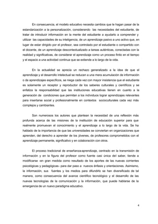 En consecuencia, el modelo educativo necesita cambios que le hagan pasar de la
estandarización a la personalización, considerando las necesidades del estudiante, de
tratar de introducir información en la mente del estudiante a ayudarlo a comprender y
utilizar las capacidades de su inteligencia, de un aprendizaje pasivo a uno activo que, en
lugar de estar dirigido por el profesor, sea controlado por el estudiante o compartido con
el docente, de un aprendizaje descontextualizado a tareas auténticas, conectadas con la
realidad y significativas, de considerar el aprendizaje como un proceso finito en el tiempo
y el espacio a una actividad continua que se extiende a lo largo de la vida.
En la actualidad se aprecia un rechazo generalizado a la idea de que el
aprendizaje y el desarrollo intelectual se reducen a una mera acumulación de información
o de aprendizajes específicos, se niega cada vez con mayor insistencia que el estudiante
es solamente un receptor y reproductor de los saberes culturales y científicos y se
enfatiza la responsabilidad que las instituciones educativas tienen en cuanto a la
generación de condiciones que permitan a los individuos lograr aprendizajes relevantes
para insertarse social y profesionalmente en contextos socioculturales cada vez más
complejos y cambiantes.
Son numerosos los autores que plantean la necesidad de una reflexión más
profunda acerca de las misiones de la institución de educación superior para que
realmente promuevan el conocimiento y el aprendizaje a lo largo de la vida. Se ha
hablado de la importancia de que las universidades se conviertan en organizaciones que
aprenden, del derecho a aprender de los jóvenes, de profesores comprometidos con el
aprendizaje permanente, significativo y en colaboración con otros.
El proceso tradicional de enseñanza-aprendizaje, centrado en la transmisión de
información y en la figura del profesor como fuente casi única del saber, tiende a
modificarse -en gran medida como resultado de los aportes de las nuevas corrientes
psicológicas y pedagógicas- para dar paso a nuevos énfasis y orientaciones. Asimismo,
la información, sus

fuentes y los medios para difundirlo se han diversificado de tal

manera, como consecuencia del avance científico tecnológico y el desarrollo de las
nuevas tecnologías de la comunicación y la información, que puede hablarse de la
emergencia de un nuevo paradigma educativo.

4

 