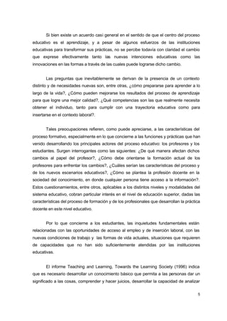 Si bien existe un acuerdo casi general en el sentido de que el centro del proceso
educativo es el aprendizaje, y a pesar de algunos esfuerzos de las instituciones
educativas para transformar sus prácticas, no se percibe todavía con claridad el cambio
que exprese efectivamente tanto las nuevas intenciones educativas como las
innovaciones en las formas a través de las cuales puede lograrse dicho cambio.
Las preguntas que inevitablemente se derivan de la presencia de un contexto
distinto y de necesidades nuevas son, entre otras, ¿cómo prepararse para aprender a lo
largo de la vida?, ¿Cómo pueden mejorarse los resultados del proceso de aprendizaje
para que logre una mejor calidad?, ¿Qué competencias son las que realmente necesita
obtener el individuo, tanto para cumplir con una trayectoria educativa como para
insertarse en el contexto laboral?.
Tales preocupaciones refieren, como puede apreciarse, a las características del
proceso formativo, especialmente en lo que concierne a las funciones y prácticas que han
venido desarrollando los principales actores del proceso educativo: los profesores y los
estudiantes. Surgen interrogantes como las siguientes: ¿De qué manera afectan dichos
cambios al papel del profesor?, ¿Cómo debe orientarse la formación actual de los
profesores para enfrentar los cambios?, ¿Cuáles serían las características del proceso y
de los nuevos escenarios educativos?, ¿Cómo se plantea la profesión docente en la
sociedad del conocimiento, en donde cualquier persona tiene acceso a la información?.
Estos cuestionamientos, entre otros, aplicables a los distintos niveles y modalidades del
sistema educativo, cobran particular interés en el nivel de educación superior, dadas las
características del proceso de formación y de los profesionales que desarrollan la práctica
docente en este nivel educativo.
Por lo que concierne a los estudiantes, las inquietudes fundamentales están
relacionadas con las oportunidades de acceso al empleo y de inserción laboral, con las
nuevas condiciones de trabajo y las formas de vida actuales, situaciones que requieren
de capacidades que no han sido suficientemente atendidas por las instituciones
educativas.
El informe Teaching and Learning, Towards the Learning Society (1996) indica
que es necesario desarrollar un conocimiento básico que permita a las personas dar un
significado a las cosas, comprender y hacer juicios, desarrollar la capacidad de analizar
5

 