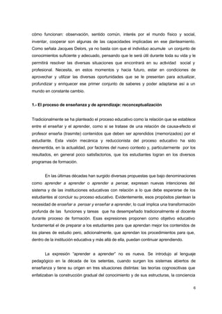 cómo funcionan: observación, sentido común, interés por el mundo físico y social,
inventar, cooperar son algunas de las capacidades implicadas en ese p
lanteamiento.
Como señala Jacques Delors, ya no basta con que el individuo acumule un conjunto de
conocimientos suficiente y adecuado, pensando que le será útil durante toda su vida y le
permitirá resolver las diversas situaciones que encontrará en su actividad social y
profesional. Necesita, en estos momentos y hacia futuro, estar en condiciones de
aprovechar y utilizar las diversas oportunidades que se le presentan para actualizar,
profundizar y enriquecer ese primer conjunto de saberes y poder adaptarse así a un
mundo en constante cambio.
1.- El proceso de enseñanza y de aprendizaje: reconceptualización

Tradicionalmente se ha planteado el proceso educativo como la relación que se establece
entre el enseñar y el aprender, como si se tratase de una relación de causa-efecto el
profesor enseña (trasmite) contenidos que deben ser aprendidos (memorizados) por el
estudiante. Esta visión mecánica y reduccionista del proceso educativo ha sido
desmentida, en la actualidad, por factores del nuevo contexto y, particularmente por los
resultados, en general poco satisfactorios, que los estudiantes logran en los diversos
programas de formación.
En las últimas décadas han surgido diversas propuestas que bajo denominaciones
como aprender a aprender o aprender a pensar, expresan nuevas intenciones del
sistema y de las instituciones educativas con relación a lo que debe esperarse de los
estudiantes al concluir su proceso educativo. Evidentemente, esos propósitos plantean la
necesidad de enseñar a pensar y enseñar a aprender, lo cual implica una transformación
profunda de las funciones y tareas que ha desempeñado tradicionalmente el docente
durante proceso de formación. Esas expresiones proponen como objetivo educativo
fundamental el de preparar a los estudiantes para que aprendan mejor los contenidos de
los planes de estudio pero, adicionalmente, que aprendan los procedimientos para que,
dentro de la institución educativa y más allá de ella, puedan continuar aprendiendo.
La expresión “aprender a aprender” no es nueva. Se introdujo al lenguaje
pedagógico en la década de los setentas, cuando surgen los sistemas abiertos de
enseñanza y tiene su origen en tres situaciones distintas: las teorías cognoscitivas que
enfatizaban la construcción gradual del conocimiento y de sus estructuras, la conciencia
6

 