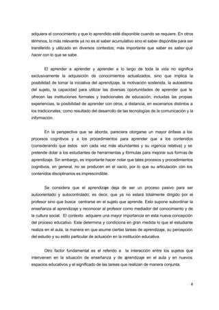 adquiera el conocimiento y que lo aprendido esté disponible cuando se requiere. En otros
términos, lo más relevante ya no es el saber acumulativo sino el saber disponible para ser
transferido y utilizado en diversos contextos; más importante que saber es saber qué
hacer con lo que se sabe.
El aprender a aprender y aprender a lo largo de toda la vida no significa
exclusivamente la adquisición de conocimientos actualizados, sino que implica la
posibilidad de tomar la iniciativa del aprendizaje, la motivación sostenida, la autoestima
del sujeto, la capacidad para utilizar las diversas oportunidades de aprender que le
ofrecen las instituciones formales y tradicionales de educación, incluidas las propias
experiencias, la posibilidad de aprender con otros, a distancia, en escenarios distintos a
los tradicionales, como resultado del desarrollo de las tecnologías de la comunicación y la
información.
En la perspectiva que se aborda, pareciera otorgarse un mayor énfasis a los
procesos cognitivos y a los procedimientos para aprender que a los contenidos
(considerando que éstos son cada vez más abundantes y su vigencia relativa) y se
pretende dotar a los estudiantes de herramientas y fórmulas para mejorar sus formas de
aprendizaje. Sin embargo, es importante hacer notar que tales procesos y procedimientos
cognitivos, en general, no se producen en el vacío, por lo que su articulación con los
contenidos disciplinarios es imprescindible.
Se considera que el aprendizaje deja de ser un proceso pasivo para ser
autoorientado y autocontrolado; es decir, que ya no estará totalmente dirigido por el
profesor sino que busca centrarse en el sujeto que aprende. Esto supone subordinar la
enseñanza al aprendizaje y reconocer al profesor como mediador del conocimiento y de
la cultura social. El contexto adquiere una mayor importancia en esta nueva concepción
del proceso educativo. Este determina y condiciona en gran medida lo que el estudiante
realiza en el aula, la manera en que asume ciertas tareas de aprendizaje, su percepción
del estudio y su estilo particular de actuación en la institución educativa.
Otro factor fundamental es el referido a

la interacción entre los sujetos que

intervienen en la situación de enseñanza y de a
prendizaje en el aula y en nuevos
espacios educativos y el significado de las tareas que realizan de manera conjunta.

8

 