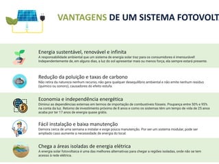 VANTAGENS DE UM SISTEMA FOTOVOLTA
Energia sustentável, renovável e infinita
A responsabilidade ambiental que um sistema de energia solar traz para os consumidores é imensurável!
Independentemente de, em alguns dias, a luz do sol apresentar mais ou menos força, ela sempre estará presente.
Economia e independência energética
Diminui as dependências externas em termos de importação de combustíveis fósseis. Poupança entre 50% e 95%
na conta da luz. Retorno de investimento próximo de 8 anos e como os sistemas têm um tempo de vida de 25 anos
acaba por ter 17 anos de energia quase grátis.
Fácil instalação e baixa manutenção
Demora cerca de uma semana a instalar e exige pouca manutenção. Por ser um sistema modular, pode ser
ampliado caso aumente a necessidade de energia do local.
Chega a áreas isoladas de energia elétrica
A energia solar fotovoltaica é uma das melhores alternativas para chegar a regiões isoladas, onde não se tem
acesso à rede elétrica.
Redução da poluição e taxas de carbono
Não retira da natureza nenhum recurso, não gera qualquer desequilíbrio ambiental e não emite nenhum resíduo
(químico ou sonoro), causadores do efeito estufa.
 