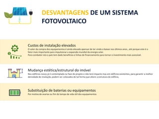 DESVANTAGENS DE UM SISTEMA
FOTOVOLTAICO
Custos de instalação elevados
O valor da compra dos equipamentos é ainda elevado apensar de ter vindo a baixar nos últimos anos., até porque este é o
fator mais importante para impulsionar a expansão mundial da energia solar.
Para combater isto o país tem dado benefícios e linhas de financiamento para tornar o investimento mais acessível.
Mudança estética/estrutural do imóvel
Nos edifícios novos já é contemplado na fase de projeto e não terá impacto mas em edifícios existentes, para garantir a melhor
densidade de insolação, podem ser colocados de tal forma que altere a estrutura do edifício,
Substituição de baterias ou equipamentos
Por motivo de avarias ou fim do tempo de vida útil dos equipamentos
 