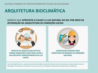 OUTRAS FORMAS DE APROVEITAMENTO SOLAR NA SOCIEDADE
ARQUITETURA BIOCLIMÁTICA
MODELO QUE APROVEITA O CALOR E A LUZ NATURAL DO SOL POR MEIO DA
INTEGRAÇÃO DA ARQUITETURA ÀS CONDIÇÕES LOCAIS.
PROJETO DE ARQUITETURA FEITO DE
FORMA MINUCIOSA O QUE PODE LEVAR A
UM EXCELENTE APROVEITAMENTO DA LUZ
SOLAR.
CONSTRUÇÃO PENSADA PARA
APROVEITAR AO MÁXIMO AS CONDIÇÕES
NATURAIS.
Como exemplo temos o aproveitamento da claridade natural do dia para iluminar ambientes, dispensando o uso de
lâmpadas. Há também os sistemas em que a luz do sol é refletida, reduzindo a temperatura do ambiente.
 