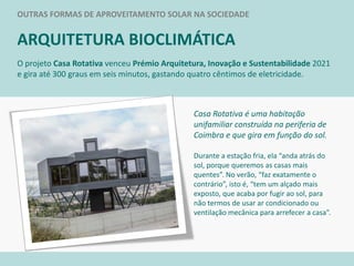 OUTRAS FORMAS DE APROVEITAMENTO SOLAR NA SOCIEDADE
ARQUITETURA BIOCLIMÁTICA
Casa Rotativa é uma habitação
unifamiliar construída na periferia de
Coimbra e que gira em função do sol.
Durante a estação fria, ela “anda atrás do
sol, porque queremos as casas mais
quentes”. No verão, “faz exatamente o
contrário”, isto é, “tem um alçado mais
exposto, que acaba por fugir ao sol, para
não termos de usar ar condicionado ou
ventilação mecânica para arrefecer a casa”.
O projeto Casa Rotativa venceu Prémio Arquitetura, Inovação e Sustentabilidade 2021
e gira até 300 graus em seis minutos, gastando quatro cêntimos de eletricidade.
 