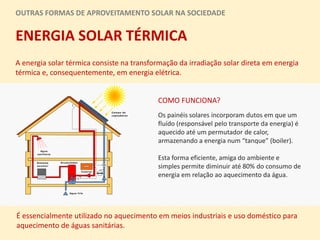 OUTRAS FORMAS DE APROVEITAMENTO SOLAR NA SOCIEDADE
ENERGIA SOLAR TÉRMICA
A energia solar térmica consiste na transformação da irradiação solar direta em energia
térmica e, consequentemente, em energia elétrica.
Os painéis solares incorporam dutos em que um
fluído (responsável pelo transporte da energia) é
aquecido até um permutador de calor,
armazenando a energia num “tanque” (boiler).
Esta forma eficiente, amiga do ambiente e
simples permite diminuir até 80% do consumo de
energia em relação ao aquecimento da água.
É essencialmente utilizado no aquecimento em meios industriais e uso doméstico para
aquecimento de águas sanitárias.
COMO FUNCIONA?
 