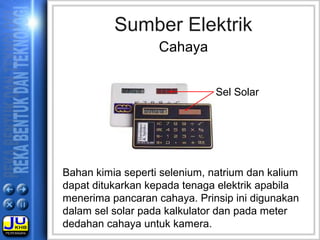 Sumber Elektrik
Cahaya
Bahan kimia seperti selenium, natrium dan kalium
dapat ditukarkan kepada tenaga elektrik apabila
menerima pancaran cahaya. Prinsip ini digunakan
dalam sel solar pada kalkulator dan pada meter
dedahan cahaya untuk kamera.
Sel Solar
 