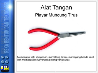Membentuk kaki komponen, memotong dawai, memegang benda kecil
dan memasukkan wayar pada ruang yang sukar.
Alat Tangan
Playar Muncung Tirus
 