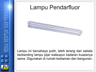 Lampu Pendarfluor
Lampu ini bercahaya putih, lebih terang dan sekata
berbanding lampu pijar walaupun kadaran kuasanya
sama. Digunakan di rumah kediaman dan bangunan.
 