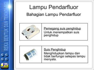Lampu Pendarfluor
Bahagian Lampu Pendarfluor
Pemegang suis penghidup
Untuk menempatkan suis
penghidup
Suis Penghidup
Menghidupkan lampu dan
tidak berfungsi selepas lampu
menyala.
 