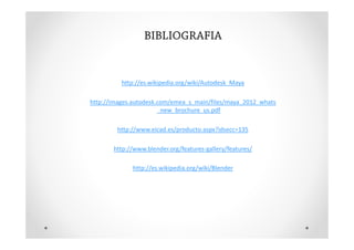 BIBLIOGRAFIA


          http://es.wikipedia.org/wiki/Autodesk_Maya

http://images.autodesk.com/emea_s_main/files/maya_2012_whats
                       _new_brochure_us.pdf

        http://www.eicad.es/producto.aspx?idsecc=135

       http://www.blender.org/features-gallery/features/

             http://es.wikipedia.org/wiki/Blender
 