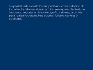 Sus posibilidades son ilimitadas: podemos crear todo tipo de
trazados, transformándolos de mil maneras, mezclar textos e
imágenes, importar archivos fotográficos de mapa de bits
para realizar logotipos, ilustraciones, folletos, carteles o
catálogos.
 