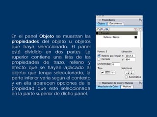 En el panel Objeto se muestran las
propiedades del objeto u objetos
que haya seleccionado. El panel
está dividido en dos partes. La
superior contiene una lista de las
propiedades de trazo, relleno y
efecto que se hayan aplicado al
objeto que tenga seleccionado, la
parte inferior varía según el contexto
y en ella aparecen opciones de la
propiedad que esté seleccionada
en la parte superior de dicho panel.
 