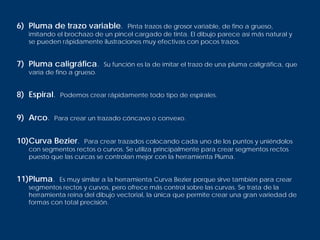 6) Pluma de trazo variable.       Pinta trazos de grosor variable, de fino a grueso,
   imitando el brochazo de un pincel cargado de tinta. El dibujo parece así más natural y
   se pueden rápidamente ilustraciones muy efectivas con pocos trazos.


7) Pluma caligráfica.        Su función es la de imitar el trazo de una pluma caligráfica, que
   varía de fino a grueso.


8) Espiral.   Podemos crear rápidamente todo tipo de espirales.


9) Arco.   Para crear un trazado cóncavo o convexo.


10)Curva Bezier.     Para crear trazados colocando cada uno de los puntos y uniéndolos
   con segmentos rectos o curvos. Se utiliza principalmente para crear segmentos rectos
   puesto que las curcas se controlan mejor con la herramienta Pluma.


11)Pluma.   Es muy similar a la herramienta Curva Bezier porque sirve también para crear
   segmentos rectos y curvos, pero ofrece más control sobre las curvas. Se trata de la
   herramienta reina del dibujo vectorial, la única que permite crear una gran variedad de
   formas con total precisión.
 