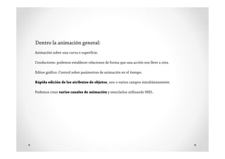 Dentro la animación general:
Animación sobre una curva o superficie.

Conductores: podemos establecer relaciones de forma que una acción nos lleve a otra.

Editor gráfico: Control sobre parámetros de animación en el tiempo.

Rápida edición de los atributos de objetos, uno o varios campos simultáneamente.

Podemos crear varios canales de animación y mezclarlos utilizando MEL.
 