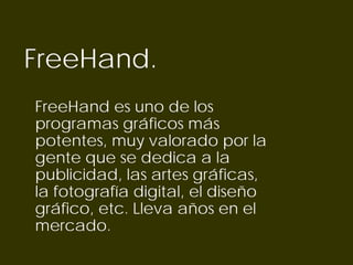 FreeHand.
FreeHand es uno de los
programas gráficos más
potentes, muy valorado por la
gente que se dedica a la
publicidad, las artes gráficas,
la fotografía digital, el diseño
gráfico, etc. Lleva años en el
mercado.
 
