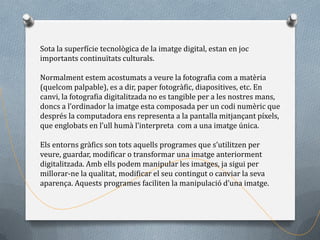 Sota la superfície tecnològica de la imatge digital, estan en joc
importants continuïtats culturals.

Normalment estem acostumats a veure la fotografia com a matèria
(quelcom palpable), es a dir, paper fotogràfic, diapositives, etc. En
canvi, la fotografia digitalitzada no es tangible per a les nostres mans,
doncs a l’ordinador la imatge esta composada per un codi numèric que
després la computadora ens representa a la pantalla mitjançant píxels,
que englobats en l’ull humà l’interpreta com a una imatge única.

Els entorns gràfics son tots aquells programes que s’utilitzen per
veure, guardar, modificar o transformar una imatge anteriorment
digitalitzada. Amb ells podem manipular les imatges, ja sigui per
millorar-ne la qualitat, modificar el seu contingut o canviar la seva
aparença. Aquests programes faciliten la manipulació d’una imatge.
 