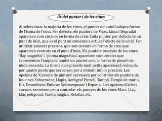 Ús del punter i de les eines

Al seleccionar la majoria de les eines, el punter del ratolí adopta forma
de l’icona de l’eina. Per defecte, els punters de Marc, Línia i Degradat
apareixen com cursors en forma de creu. Cada punter, per defecte te un
punt de inici, que es el punt on comença a actuar l’efecte de la acció. Pot
utilitzar punters precisos, que son cursors en forma de creu que
apareixen centrats en el punt d’inici. Els punters precisos de les eines
‘llaç magnètic’ i ‘ploma magnètica’ apareixen com cercles que
representen l’amplada també un punter com la forma de pinzell de
mida concreta. La forma dels pinzells molt petits apareixerà rodejada
per quatre punts que serveixen per a obtenir millor precisió. Les
opcions de ‘Cursors de pintura’ serveixen per controlar els punters de
les eines Esborrador, Llapis, Aerògraf Pinzell, Tampó, Tampó de motiu,
Dit, Desenfocar, Enfocar, Sobreexposar i Esponja. Les opcions d’altres
cursors serveixen per a controlar els punters de les eines Marc, Llaç,
Llaç poligonal, Vareta màgica, Retallar, etc.
 