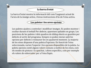 Ús del punter id’estat eines
                             La barra de les

La barra d’estat mostra la informació útil com l’augment actual de
l’arxiu de la imatge activa, i breus instruccions d’ús de l’eina activa.

                      Les paletes i les seves opcions

 Les paletes ajuden a controlar i modificar imatges. Es poden mostrar i
 ocultar durant el treball Per defecte, apareixen apilades en grups. Les
 posicions de les paletes i dels quadres de diàleg oberts es guarden per
 defecte al sortir del programa. Sempre es poden iniciar amb les
 opcions per defecte o restaurar-les en qualsevol moment. La majoria
 de les eines disposen d’una paleta d’opcions. En funció de l’eina
 seleccionada, varien l’aspecte i les opcions disponibles de la paleta. La
 paleta opcions conté alguns valors comuns a moltes de les eines, com
 els modes de pintura i la opacitat, i altres específics, com per exemple
 els valors de esborrador per a l’eina llapis.
 