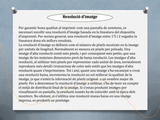 Resolució d’imatge

Per garantir bona qualitat al imprimir com una pantalla de semitons, es
necessari escollir una resolució d’imatge basada en la lineatura del dispositiu
d’impressió. Per norma general, una resolució d’imatge entre 1’5 i 2 vegades la
lineatura dona els millors resultats.
La resolució d’imatge es defineix com el número de píxels mostrats en la imatge
per unitats de longitud. Normalment es mesura en píxels per polsada. Una
imatge d’alta resolució conté més píxels, i per conseqüent més petits, que una
imatge de les mateixes dimensions però de baixa resolució. Les imatges d’alta
resolució, al utilitzar més píxels per representar cada unitat de àrea, normalment
reprodueix més detall i transicions de color més sotils que les imatges d’alta
resolució quant s’imprimeixen. Tot i així, quant una imatge s’ha escanejat o creat
una resolució baixa, incrementa la resolució no sol millorar la qualitat de la
imatge, ja que s’estén la informació de píxels original a un nombre major de
píxels. Per a determinar la resolució d’imatge a utilitzar, s’ha de tenir en compte
el mitjà de distribució final de la imatge. Si s’estan produint imatges per
visualització en pantalla, la resolució només ha de coincidir amb la típica dels
monitors. No obstant, si s’utilitza una resolució massa baixa en una imatge
impresa, es produirà un pixelatge.
 