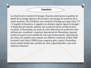 Lineatura

La relació entre resolució d’imatge i lineatura determina la qualitat de
detall de la imatge impresa. Per produir una imatge de semitons de la
major qualitat, s’ha d’utilitzar una resolució d’imatge que sigui entre 1’5
i 2 vegades la lineatura. A vegades, no obstant, segons siguin la imatge i
el dispositiu de sortida, utilitzar una resolució menor produirà bons
resultats. A Photoshop, un mode de color determina el model del color
utilitzat per visualitzar i imprimir documents de Photoshop. Aquests
modes es basen en els models de color per la descripció i reproducció
de colors. Els models més comuns son HSB (to, saturació, brillo), RGB
(vermell, verd, blau), CMYK (cian, magenta, groc, negre). Photoshop
inclou també modes per sortides de color especialitzades, com color
indexat o duotons.
 