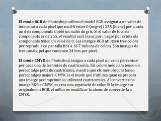 El mode RGB de Photoshop utilitza el model RGB assignat a un valor de
intensitat a cada píxel que oscil·li entre 0 (negre) i 255 (blanc) per a cada
un dels components s’obté un matis de gris. Si el valor de tots els
components es de 255, el resultat serà blanc pur i negre pur si tots els
components tenen un valor de 0. Les imatges RGB utilitzen tres colors
per reproduir en pantalla fins a 16’7 milions de colors. Son imatges de
tres canals, pel que contenen 24 bits per píxel.

El mode CMYK de Photoshop assigna a cada píxel un valor percentual
per cada una de les tintes de cuatricomía. Els colors més clars tenen un
percentatge petit de cuatricomía, mentre que els més obscurs tenen
percentatges majors. CMYK es el mode que s’utilitza quan es prepara
una imatge per imprimir-lo utilitzant cuatricomíes. Al convertir una
imatge RGB a CMYK, es crea una separació de color, Si la imatge era
originalment RGB, el millor es modificar-la abans de convertir-la a
CMYK.
 