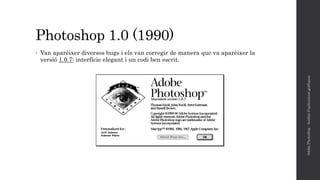 Photoshop 1.0 (1990)
• Van aparèixer diversos bugs i els van corregir de manera que va aparèixer la
versió 1.0.7: interfície elegant i un codi ben escrit.
AdobePhotoshop-Anàlisid'aplicacionsgràfiques
 