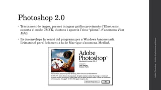 Photoshop 2.0
• Tractament de traços, permet integrar gràfics provinents d’Illustrator,
suporta el mode CMYK, duotons i apareix l’eina “ploma”. S’anomena Fast
Eddy.
• Es desenvolupa la versió del programa per a Windows (anomenada
Brimstone) paral·lelament a la de Mac (que s’anomena Merlín).
AdobePhotoshop-Anàlisid'aplicacionsgràfiques
 