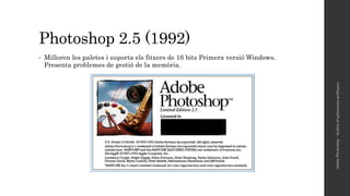 Photoshop 2.5 (1992)
• Milloren les paletes i suporta els fitxers de 16 bits Primera versió Windows.
Presenta problemes de gestió de la memòria.
AdobePhotoshop-Anàlisid'aplicacionsgràfiques
 