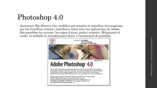 Photoshop 4.0
• Anomenat Big Electric Cat, modifica per complet la interfície del programa
per tal d’unificar criteris i interfícies entre totes les aplicacions de Adobe.
Són possibles les accions, les capes d’ajust, guies i reixetes. Mitjançant el
caché es treballa la transformació lliure i l’acceleració de pantalla.
AdobePhotoshop-Anàlisid'aplicacionsgràfiques
 