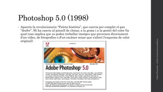 Photoshop 5.0 (1998)
• Apareix la revolucionaria “Paleta història”, que canvia per complet el pas
“desfer”. Hi ha canvis al pinzell de clonar, a la goma i a la gestió del color (la
qual cosa implica que es poden treballar imatges que provenen directament
d’un vídeo, de fotografies o d’un escàner sense que s’alteri l’esquema de color
original).
AdobePhotoshop-Anàlisid'aplicacionsgràfiques
 