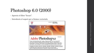 Photoshop 6.0 (2000)
• Apareix el filtre “licuar”.
• Introdueix el suport per a formes vectorials.
AdobePhotoshop-Anàlisid'aplicacionsgràfiques
 