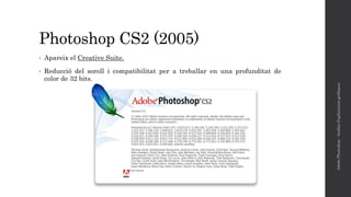 Photoshop CS2 (2005)
• Apareix el Creative Suite.
• Reducció del soroll i compatibilitat per a treballar en una profunditat de
color de 32 bits.
AdobePhotoshop-Anàlisid'aplicacionsgràfiques
 