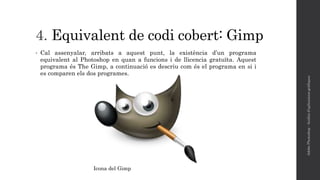 4. Equivalent de codi cobert: Gimp
• Cal assenyalar, arribats a aquest punt, la existència d’un programa
equivalent al Photoshop en quan a funcions i de llicencia gratuïta. Aquest
programa és The Gimp, a continuació es descriu com és el programa en si i
es comparen els dos programes.
AdobePhotoshop-Anàlisid'aplicacionsgràfiques
Icona del Gimp
 