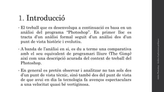 1. Introducció
• El treball que es desenvolupa a continuació es basa en un
anàlisi del programa “Photoshop”. En primer lloc es
tracta d’un anàlisi formal seguit d’un anàlisi des d’un
punt de vista històric i evolutiu.
• A banda de l’anàlisi en si, es du a terme una comparativa
amb el seu equivalent de programari lliure (The Gimp)
així com una descripció acurada del context de treball del
Photoshop.
• En general es pretén observar i analitzar no tan sols des
d’un punt de vista tècnic, sinó també des del punt de vista
de que avui en dia la tecnologia fa avenços espectaculars
a una velocitat quasi bé vertiginosa.
AdobePhotoshop-Anàlisid'aplicacionsgràfiques
 