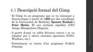 4.1 Descripció formal del Gimp
• El Gimp és un programa que es va començar a
desenvolupar a partir de 1995 per dos estudiants
de la Universitat de Berkeley, Spencer Kimball i
Peter Mattis. El seu acrònim significa GNU
Image Manipulator Program.
• A partir d’aquí va sofrir diversos canvis i es va
adaptar per a altres sistemes operatius (GNU,
Windows, etc.).
• Formalment es tracta d’un programa d’edició
d’imatge.
AdobePhotoshop-Anàlisid'aplicacionsgràfiques
 
