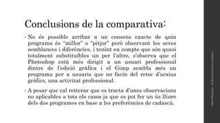 Conclusions de la comparativa:
• No és possible arribar a un consens exacte de quin
programa és “millor” o “pitjor” però observant les seves
semblances i diferències, i tenint en compte que són quasi
totalment substituïbles un per l’altre, s’observa que el
Photoshop està més dirigit a un usuari professional
dintre de l’edició gràfica i el Gimp sembla més un
programa per a usuaris que no facin del retoc d’arxius
gràfics, una activitat professional.
• A pesar que cal reiterar que es tracta d’unes observacions
no aplicables a tots els casos ja que es pot fer un ús lliure
dels dos programes en base a les preferències de cadascú.
AdobePhotoshop-Anàlisid'aplicacionsgràfiques
 