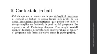 5. Context de treball
• Cal dir que en la mesura en la que s’adeqüi el programa
al context de treball es podrà traure més profit de les
seves prestacions informàtiques que poden ser més o
menys àmplies en funció de la qualitat del programa. En
aquest cas el Photoshop disposa d’un ampli ventall
d’eines i funcions, de prestacions en general que el fan ser
el programa més famós en el seu camp: la edició gràfica.
AdobePhotoshop-Anàlisid'aplicacionsgràfiques
 