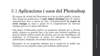 5.1 Aplicacions i usos del Photoshop
• El context de treball del Photoshop és el de la edició gràfica, incloent
dins d’aquests paràmetres el retoc digital d’imatges (des de petites
imperfeccions fins a canvis de fons i d’ambientació)i la creació de
noves imatges ja sigui a partir de la conglomeració de diverses
imatges prèvies o a partir del dibuix.
• Així doncs el Photoshop esdevé un programa adequat per a disseny
gràfic, disseny en general (per a les parts que inclouen grafisme en
general dintre d’altres àrees del disseny que no són específiques del
grafisme), la il•lustració, el còmic, les editorials, les empreses
publicitàries, fotògrafs, els estudis d’animació, etc.
• Resumint, és un programa adequat per a qualsevol us gràfic que
s’utilitza en tots aquells camps que treballen gràficament.
AdobePhotoshop-Anàlisid'aplicacionsgràfiques
 
