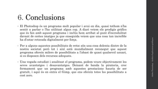 6. Conclusions
• El Photoshop és un programa molt popular i avui en dia, quasi tothom n’ha
sentit a parlar o l’ha utilitzat algun cop. A diari veiem els prodigis gràfics
que és fan amb aquest programa i inclús hem arribat al punt d’incredulitat
davant de certes imatges ja que enseguida veiem que una cosa tan increïble
ha d’estar retocada digitalment per força.
• Per a alguns aquestes possibilitats de retoc són una cosa dolenta dintre de la
nostra societat però tot i així està mundialment reconegut que aquest
programa ofereix milers de possibilitats a l’abast de quasi qualsevol usuari,
si es disposen dels recursos adequats.
• Una vegada estudiat i analitzat el programa, podem veure objectivament les
seves avantatges i desavantatges. Deixant de banda la pirateria, crec
fermament que un programa amb aquestes prestacions hauria de ser
gratuït, i aquí és on entra el Gimp, que ens ofereix totes les possibilitats a
cost zero.
AdobePhotoshop-Anàlisid'aplicacionsgràfiques
 