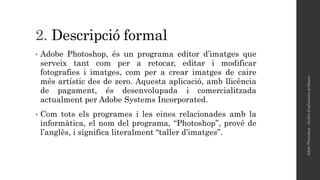2. Descripció formal
• Adobe Photoshop, és un programa editor d’imatges que
serveix tant com per a retocar, editar i modificar
fotografies i imatges, com per a crear imatges de caire
més artístic des de zero. Aquesta aplicació, amb llicència
de pagament, és desenvolupada i comercialitzada
actualment per Adobe Systems Incorporated.
• Com tots els programes i les eines relacionades amb la
informàtica, el nom del programa, “Photoshop”, prové de
l’anglès, i significa literalment “taller d’imatges”.
AdobePhotoshop-Anàlisid'aplicacionsgràfiques
 