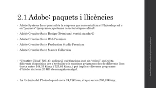 2.1 Adobe: paquets i llicències
• Adobe Systems Incorporated és la empresa que comercialitza el Photoshop sol o
en “paquets” (programes quetenen característiques afins):
• Adobe Creative Suite Design (Premium i versió standard)
• Adobe Creative Suite Web Premium
• Adobe Creative Suite Production Studio Premium
• Adobe Creative Suite Master Collection
• “Creative Cloud” (2014): aplicació que funciona com un “núvol”, connecta
diferents dispositius per a treballar els mateixos programes des de diferents llocs
(costa entre 144,33 €/any i 725,85 €/any, i pot implicar diversos programes
d’Adobe així com 20 GB d’emmagatzematge).
• La llicència del Photoshop sol costa 24,19€/mes, el que serien 290,28€/any.
AdobePhotoshop-Anàlisid'aplicacionsgràfiques
 